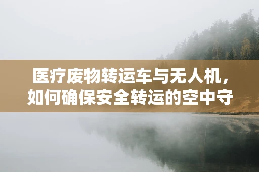 医疗废物转运车与无人机，如何确保安全转运的空中守护者？