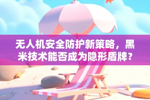 无人机安全防护新策略，黑米技术能否成为隐形盾牌？