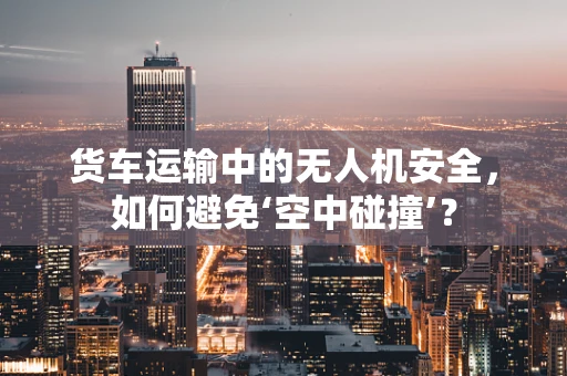 货车运输中的无人机安全，如何避免‘空中碰撞’？