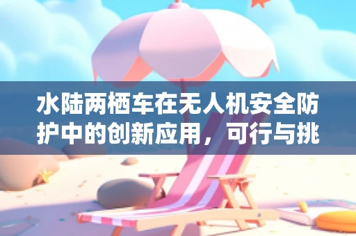 水陆两栖车在无人机安全防护中的创新应用，可行与挑战并存？