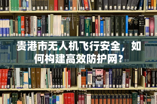 贵港市无人机飞行安全，如何构建高效防护网？