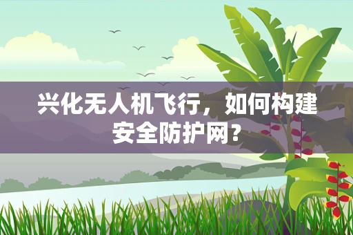 兴化无人机飞行，如何构建安全防护网？