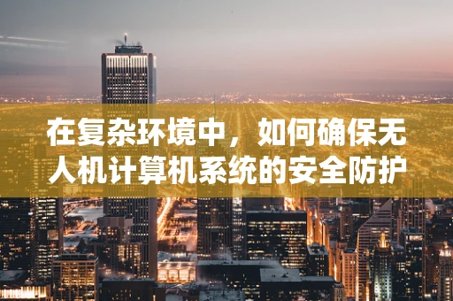 在复杂环境中，如何确保无人机计算机系统的安全防护措施有效？