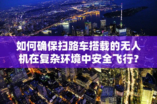 如何确保扫路车搭载的无人机在复杂环境中安全飞行？