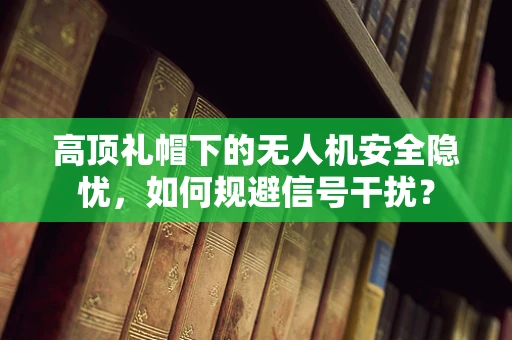 高顶礼帽下的无人机安全隐忧，如何规避信号干扰？