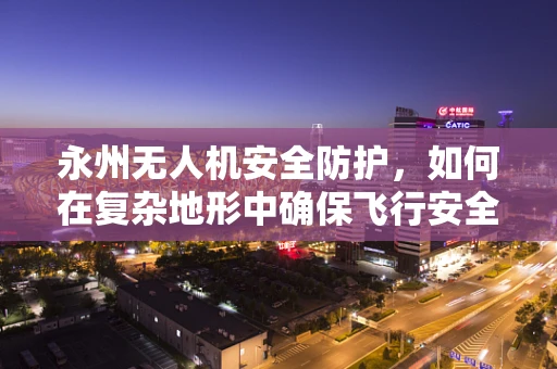 永州无人机安全防护，如何在复杂地形中确保飞行安全？
