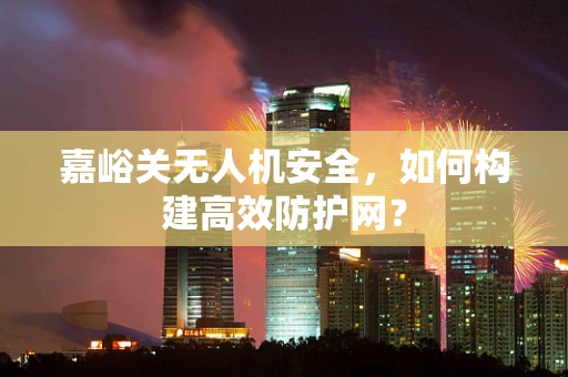 嘉峪关无人机安全，如何构建高效防护网？