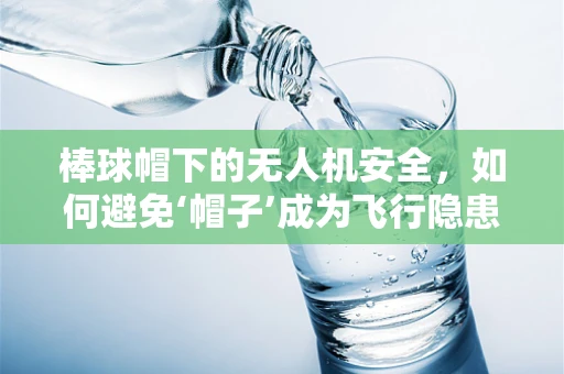 棒球帽下的无人机安全，如何避免‘帽子’成为飞行隐患？