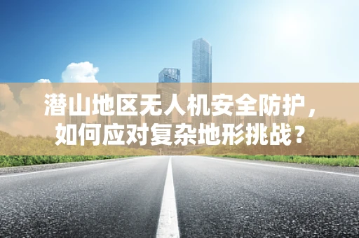 潜山地区无人机安全防护，如何应对复杂地形挑战？