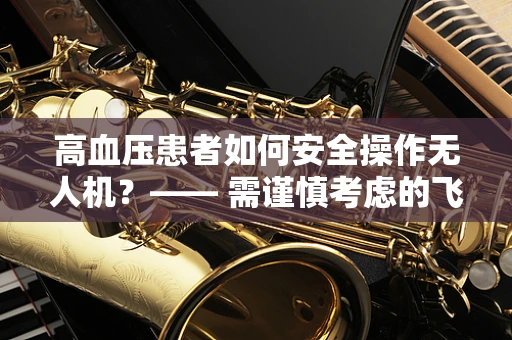 高血压患者如何安全操作无人机？—— 需谨慎考虑的飞行安全因素