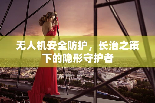 无人机安全防护，长治之策下的隐形守护者