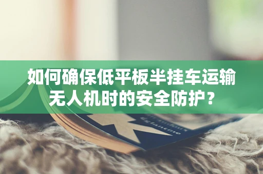 如何确保低平板半挂车运输无人机时的安全防护？