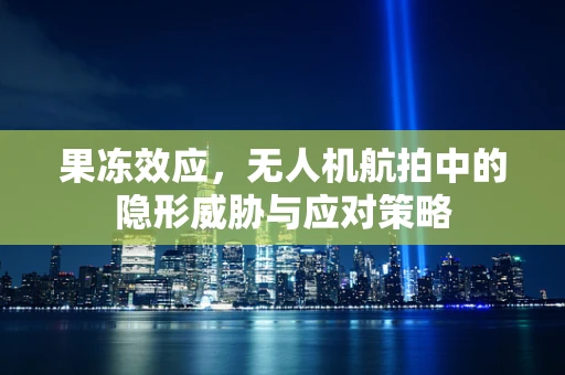 果冻效应，无人机航拍中的隐形威胁与应对策略