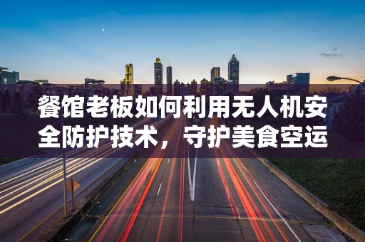 餐馆老板如何利用无人机安全防护技术，守护美食空运的最后一公里？