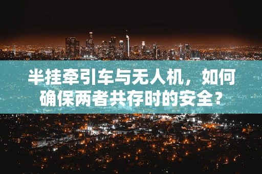 半挂牵引车与无人机，如何确保两者共存时的安全？