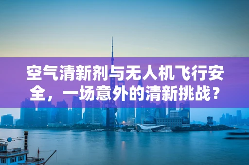 空气清新剂与无人机飞行安全，一场意外的清新挑战？
