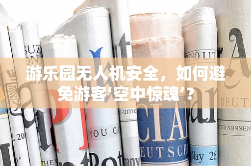 游乐园无人机安全，如何避免游客‘空中惊魂’？