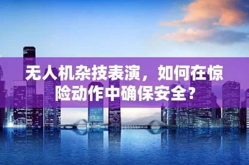 无人机杂技表演，如何在惊险动作中确保安全？