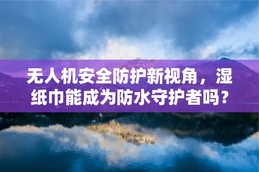 无人机安全防护新视角，湿纸巾能成为防水守护者吗？