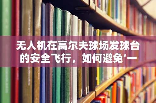 无人机在高尔夫球场发球台的安全飞行，如何避免‘一杆进洞’的尴尬？