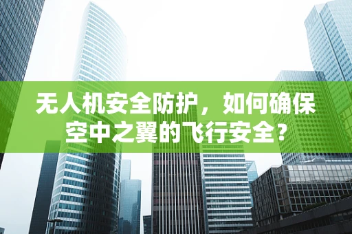 无人机安全防护，如何确保空中之翼的飞行安全？