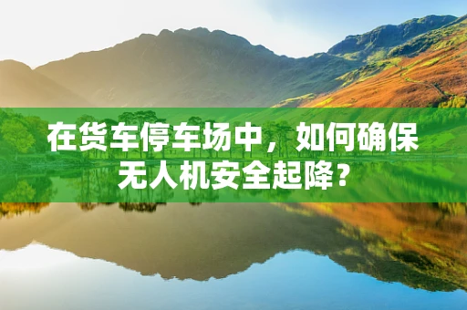 在货车停车场中，如何确保无人机安全起降？