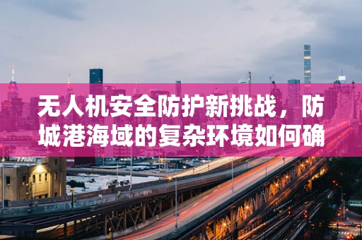 无人机安全防护新挑战，防城港海域的复杂环境如何确保飞行安全？