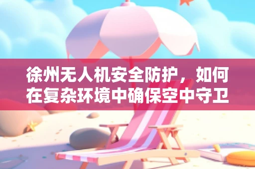 徐州无人机安全防护，如何在复杂环境中确保空中守卫的稳健飞行？