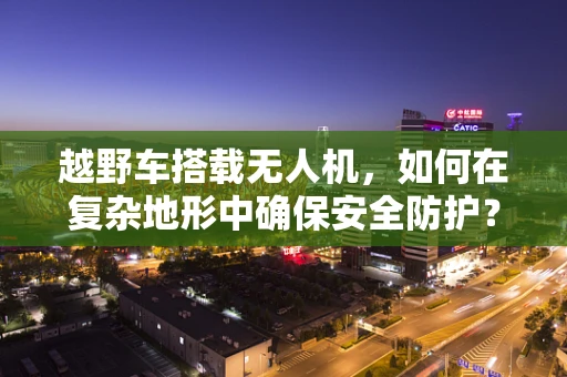 越野车搭载无人机，如何在复杂地形中确保安全防护？