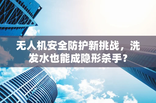 无人机安全防护新挑战，洗发水也能成隐形杀手？