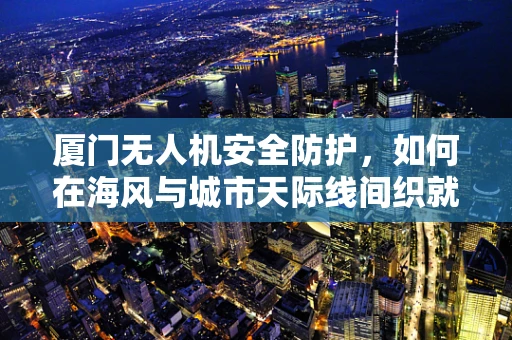 厦门无人机安全防护，如何在海风与城市天际线间织就安全网？