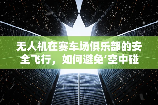 无人机在赛车场俱乐部的安全飞行，如何避免‘空中碰撞’？