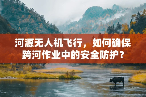 河源无人机飞行，如何确保跨河作业中的安全防护？