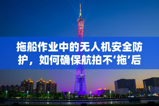 拖船作业中的无人机安全防护，如何确保航拍不‘拖’后腿？