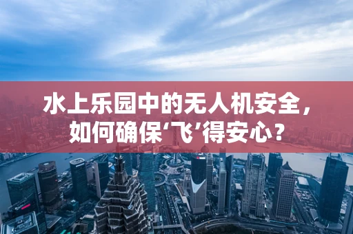 水上乐园中的无人机安全，如何确保‘飞’得安心？