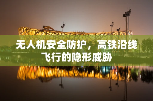 无人机安全防护，高铁沿线飞行的隐形威胁