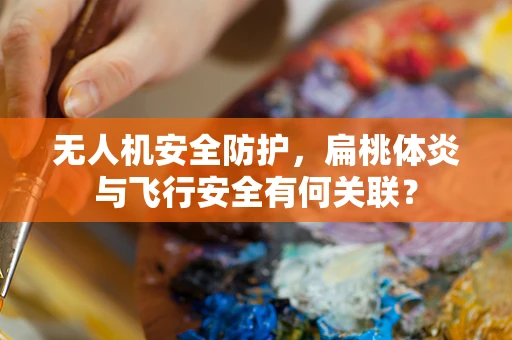无人机安全防护，扁桃体炎与飞行安全有何关联？
