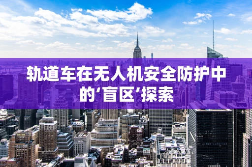轨道车在无人机安全防护中的‘盲区’探索