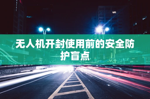 无人机开封使用前的安全防护盲点