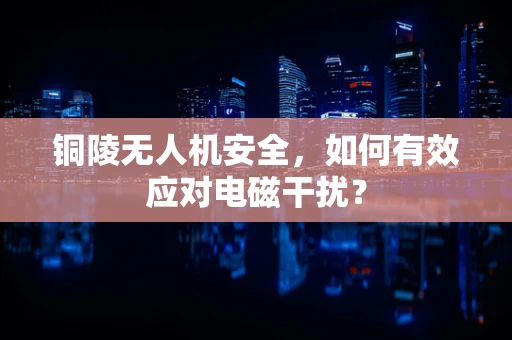铜陵无人机安全，如何有效应对电磁干扰？