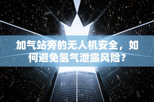 加气站旁的无人机安全，如何避免氢气泄露风险？