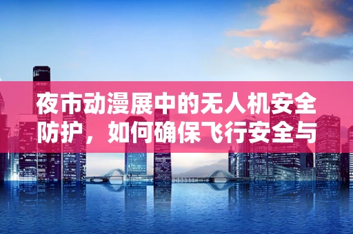 夜市动漫展中的无人机安全防护，如何确保飞行安全与观众体验？