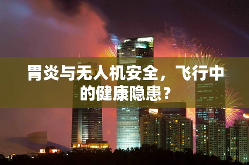 胃炎与无人机安全，飞行中的健康隐患？
