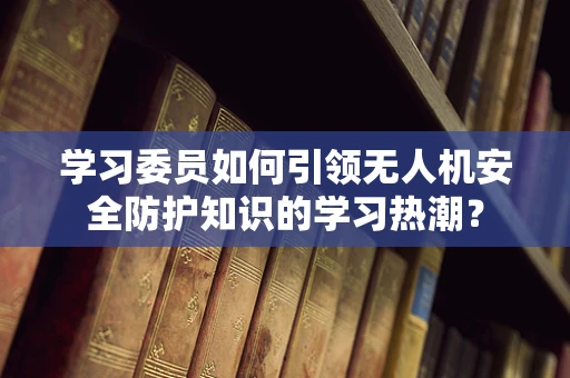 学习委员如何引领无人机安全防护知识的学习热潮？