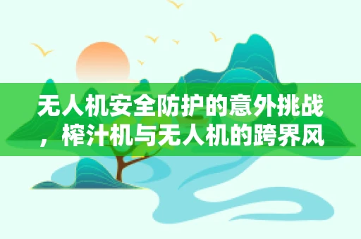 无人机安全防护的意外挑战，榨汁机与无人机的跨界风险？