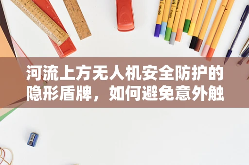 河流上方无人机安全防护的隐形盾牌，如何避免意外触水？