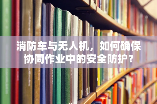 消防车与无人机，如何确保协同作业中的安全防护？