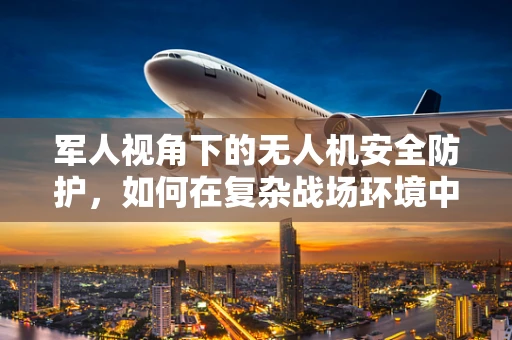 军人视角下的无人机安全防护，如何在复杂战场环境中确保无人机安全？