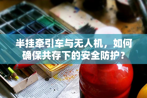 半挂牵引车与无人机，如何确保共存下的安全防护？
