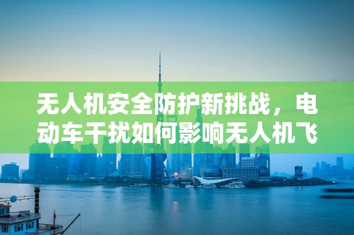 无人机安全防护新挑战，电动车干扰如何影响无人机飞行？